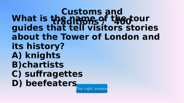 Customs and traditions / 400  What is the name of the tour guides that tell visitors stories about the Tower of London and its history?  A) knights  B)chartists  C) suffragettes  D) beefeaters The right answer 2 2 2 