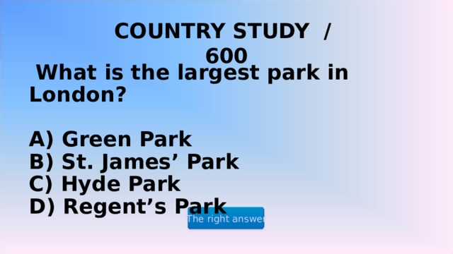 COUNTRY STUDY / 600   What is the largest park in London?   A) Green Park  B) St. James’ Park  C) Hyde Park  D) Regent’s Park The right answer 2 2 2 