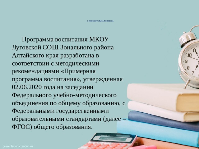 1. ПОЯСНИТЕЛЬНАЯ ЗАПИСКА        Программа воспитания МКОУ Луговской СОШ Зонального района Алтайского края разработана в соответствии с методическими рекомендациями «Примерная программа воспитания», утвержденная 02.06.2020 года на заседании Федерального учебно-методического объединения по общему образованию, с Федеральными государственными образовательными стандартами (далее – ФГОС) общего образования. 