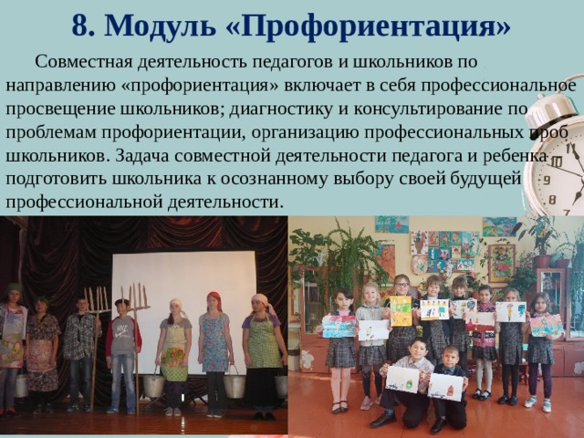 8. Модуль «Профориентация»  Совместная деятельность педагогов и школьников по направлению «профориентация» включает в себя профессиональное просвещение школьников; диагностику и консультирование по проблемам профориентации, организацию профессиональных проб школьников. Задача совместной деятельности педагога и ребенка – подготовить школьника к осознанному выбору своей будущей профессиональной деятельности. 