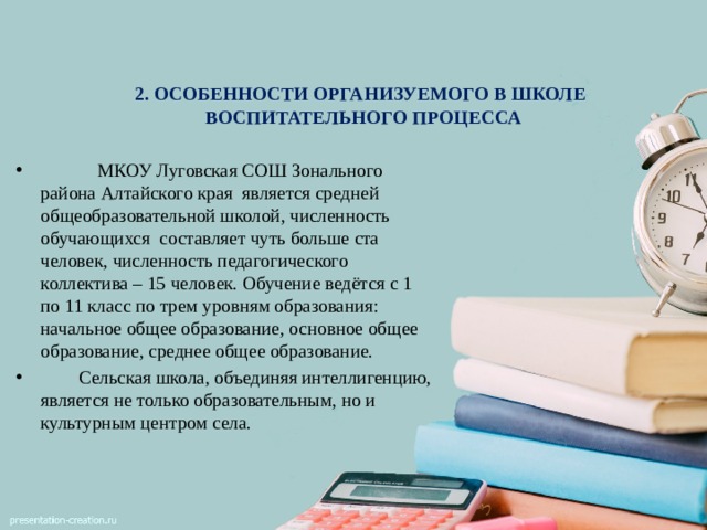 2. ОСОБЕННОСТИ ОРГАНИЗУЕМОГО В ШКОЛЕ  ВОСПИТАТЕЛЬНОГО ПРОЦЕССА       МКОУ Луговская СОШ Зонального района Алтайского края является средней общеобразовательной школой, численность обучающихся составляет чуть больше ста человек, численность педагогического коллектива – 15 человек. Обучение ведётся с 1 по 11 класс по трем уровням образования: начальное общее образование, основное общее образование, среднее общее образование.  Сельская школа, объединяя интеллигенцию, является не только образовательным, но и культурным центром села. 