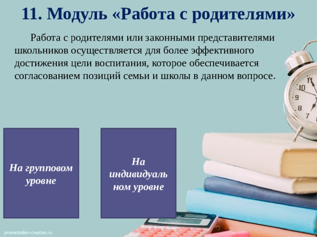 11. Модуль «Работа с родителями»  Работа с родителями или законными представителями школьников осуществляется для более эффективного достижения цели воспитания, которое обеспечивается согласованием позиций семьи и школы в данном вопросе. На групповом уровне На индивидуаль ном уровне 