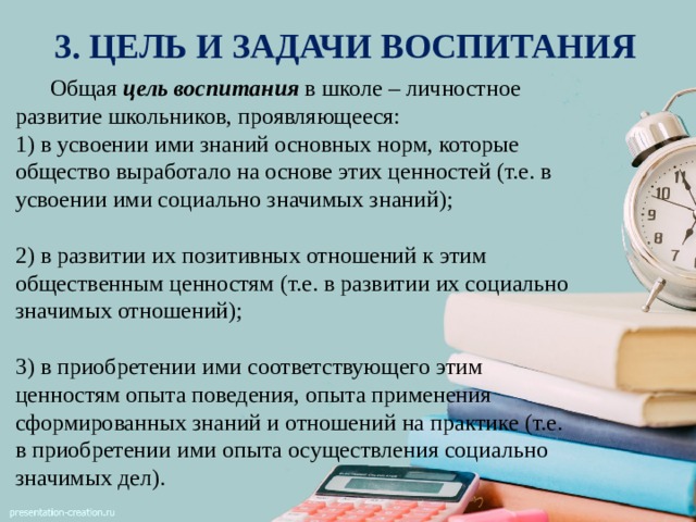 3. ЦЕЛЬ И ЗАДАЧИ ВОСПИТАНИЯ  Общая цель  воспитания в школе – личностное развитие школьников, проявляющееся: 1) в усвоении ими знаний основных норм, которые общество выработало на основе этих ценностей (т.е. в усвоении ими социально значимых знаний); 2) в развитии их позитивных отношений к этим общественным ценностям (т.е. в развитии их социально значимых отношений); 3) в приобретении ими соответствующего этим ценностям опыта поведения, опыта применения сформированных знаний и отношений на практике (т.е. в приобретении ими опыта осуществления социально значимых дел). 