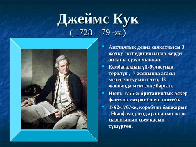Джеймс Кук  ( 1728 – 79 -ж.) Англиялык деңиз саякатчысы 3 жолку экспедициясында жерди айланы сүзуп чыккан. Кембагалдын үй-бүлөсүндө төрөлүп , 7 жашында атасы менен чогуу иштеген, 13 жашында мектепке барган. Июнь 1755-ж британиялык аскер флотуна матрос болуп иштейт. 1762-1767-ж, кораблди башкарып , Ньюфаундленд аралынын жээк сызыгынын сьемкасын түшүргөн. 