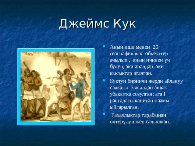 Джеймс Кук Анын иши менен 20 географиялык объекттер ачылып , анын ичинен үч булуң, эки аралдар ,эки кысыктар аталган. Куктун биринчи жерди айлануу саякаты 3 жылдан ашык убакытка созулган; ага I рангадагы капитан наамы ыйгарылган.  Гаваялыктар тарабынан өлтүрүлүп жеп салышкан. 