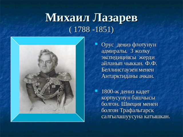 Михаил Лазарев  ( 1788 -1851) Орус деңиз флотунун адмиралы. 3 жолку экспедициясы жерди айланып чыккан. Ф.Ф. Беллинсгаузен менен Антарктиданы ачкан.  1800-ж дениз кадет корпусунун башчысы болгон. Швеция менен болгон Трафальгарск салгылашуусуна катышкан. 