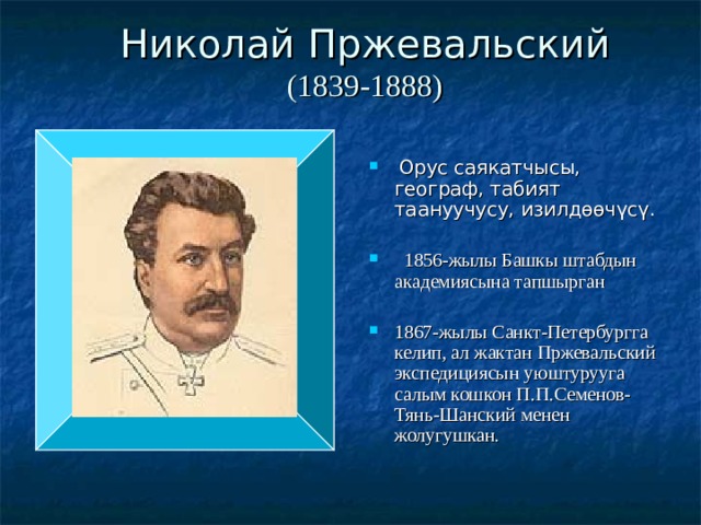 Николай Пржевальский  (1839-1888)    Орус саякатчысы, географ, табият таануучусу, изилдөөчүсү.  1856-жылы Башкы штабдын академиясына тапшырган 1867-жылы Санкт-Петербургга келип, ал жактан Пржевальский экспедициясын уюштурууга салым кошкон П.П.Семенов-Тянь-Шанский менен жолугушкан. 