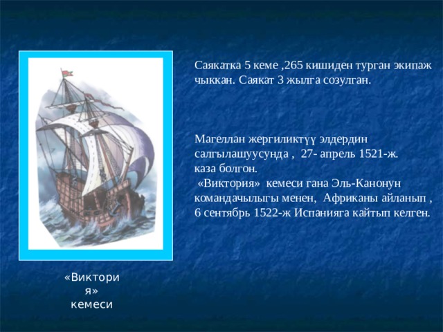 Саякатка 5 кеме ,265 кишиден турган экипаж чыккан. Саякат 3 жылга созулган. Магеллан жергиликтүү элдердин салгылашуусунда , 27- апрель 1521-ж. каза болгон.  «Виктория» кемеси гана Эль-Канонун командачылыгы менен, Африканы айланып , 6 сентябрь 1522-ж Испанияга кайтып келген. «Виктория» кемеси 