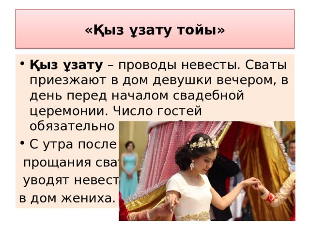 «Қыз ұзату тойы» Қыз ұзату – проводы невесты. Сваты приезжают в дом девушки вечером, в день перед началом свадебной церемонии. Число гостей обязательно должно быть нечетным. С утра после  прощания сваты  уводят невесту в дом жениха. 