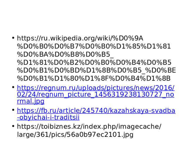 https://ru.wikipedia.org/wiki/%D0%9A%D0%B0%D0%B7%D0%B0%D1%85%D1%81%D0%BA%D0%B8%D0%B5_%D1%81%D0%B2%D0%B0%D0%B4%D0%B5%D0%B1%D0%BD%D1%8B%D0%B5_%D0%BE%D0%B1%D1%80%D1%8F%D0%B4%D1%8B https://regnum.ru/uploads/pictures/news/2016/02/24/regnum_picture_1456319238130727_normal.jpg https://fb.ru/article/245740/kazahskaya-svadba-obyichai-i-traditsii https://toibiznes.kz/index.php/imagecache/large/361/pics/56a0b97ec2101.jpg 