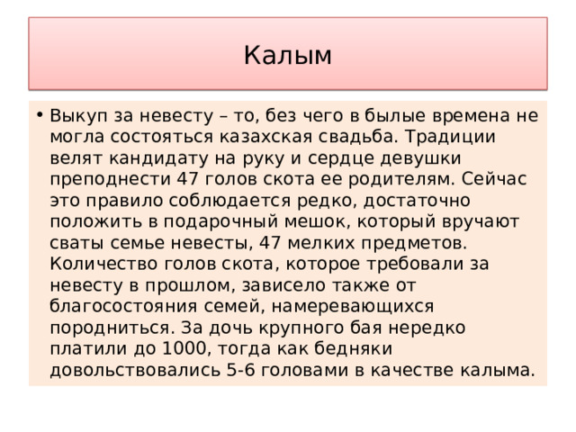 Калым Выкуп за невесту – то, без чего в былые времена не могла состояться казахская свадьба. Традиции велят кандидату на руку и сердце девушки преподнести 47 голов скота ее родителям. Сейчас это правило соблюдается редко, достаточно положить в подарочный мешок, который вручают сваты семье невесты, 47 мелких предметов. Количество голов скота, которое требовали за невесту в прошлом, зависело также от благосостояния семей, намеревающихся породниться. За дочь крупного бая нередко платили до 1000, тогда как бедняки довольствовались 5-6 головами в качестве калыма. 