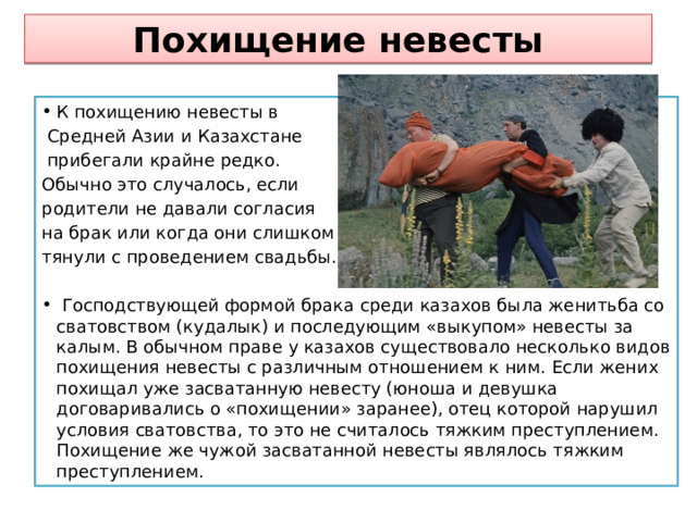  Похищение невесты   К похищению невесты в  Средней Азии и Казахстане  прибегали крайне редко. Обычно это случалось, если родители не давали согласия на брак или когда они слишком тянули с проведением свадьбы.  Господствующей формой брака среди казахов была женитьба со сватовством (кудалык) и последующим «выкупом» невесты за калым. В обычном праве у казахов существовало несколько видов похищения невесты с различным отношением к ним. Если жених похищал уже засватанную невесту (юноша и девушка договаривались о «похищении» заранее), отец которой нарушил условия сватовства, то это не считалось тяжким преступлением. Похищение же чужой засватанной невесты являлось тяжким преступлением. 