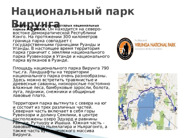Национальный парк Вирунга Вирунга - один из самых старых национальных парков Африки. Он находится на северо-востоке Демократической Республики Конго. На протяжении 300 километров граница парка совпадает с государственными границами Руанды и Уганды. В настоящее время территория парка граничит с землями национального парка Рузвензори в Уганде и национального парка вулканов в Руанде.   Площадь национального парка Вирунга 790 тыс.га. Ландшафты на территории национального парка очень разнообразны. Здесь можно встретить травянистые и древесные саванны, низкорослые постоянно влажные леса, бамбуковые заросли, болота, луга, ледники, снежники и общирные лавовые плато.   Территория парка вытянута с севера на юг и состоит из трех различных частей. Северная часть включает в себя горы Рувензори и долину Семлики, в центре расположены озеро Эдуард и равнины Рвинди, Рутшуру и Ишаша. Южная часть - лавовые плато Ньямлагира и Ньярагонго, а также часть вулканического массива Вирунга. 