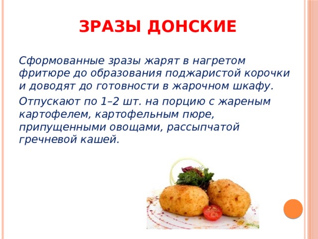 Зразы донские Сформованные зразы жарят в нагретом фритюре до образования поджаристой корочки и доводят до готовности в жарочном шкафу. Отпускают по 1–2 шт. на порцию с жареным картофелем, картофельным пюре, припущенными овощами, рассыпчатой гречневой кашей. 