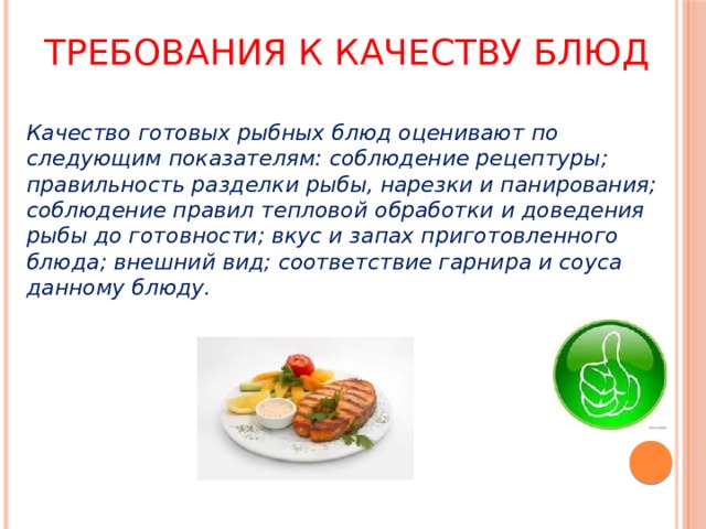 Требования к качеству блюд Качество готовых рыбных блюд оценивают по следующим показателям: соблюдение рецептуры; правильность разделки рыбы, нарезки и панирования; соблюдение правил тепловой обработки и доведения рыбы до готовности; вкус и запах приготовленного блюда; внешний вид; соответствие гарнира и соуса данному блюду. 