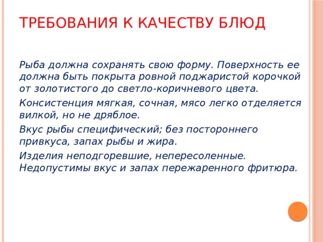 Требования к качеству блюд Рыба должна сохранять свою форму. Поверхность ее должна быть покрыта ровной поджаристой корочкой от золотистого до светло-коричневого цвета. Консистенция мягкая, сочная, мясо легко отделяется вилкой, но не дряблое. Вкус рыбы специфический; без постороннего привкуса, запах рыбы и жира. Изделия неподгоревшие, непересоленные. Недопустимы вкус и запах пережаренного фритюра. 