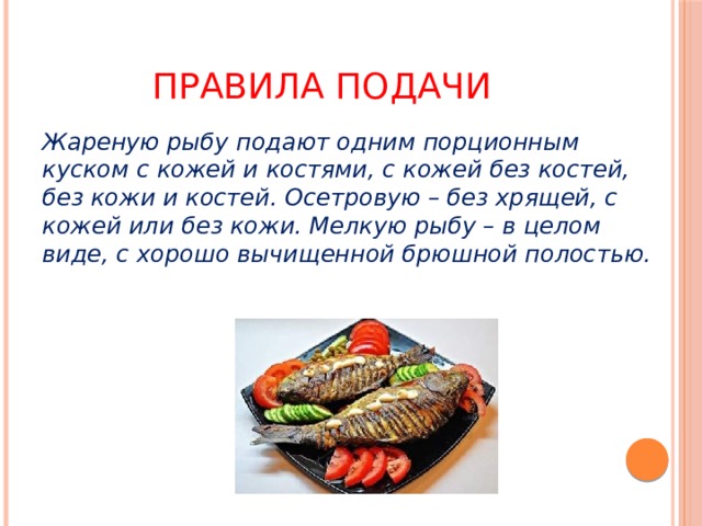 Правила подачи Жареную рыбу подают одним порционным куском с кожей и костями, с кожей без костей, без кожи и костей. Осетровую – без хрящей, с кожей или без кожи. Мелкую рыбу – в целом виде, с хорошо вычищенной брюшной полостью. 