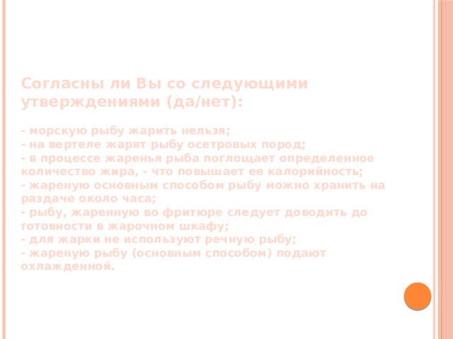 Согласны ли Вы со следующими утверждениями (да/нет):  - морскую рыбу жарить нельзя; - на вертеле жарят рыбу осетровых пород; - в процессе жаренья рыба поглощает определенное количество жира, - что повышает ее калорийность; - жареную основным способом рыбу можно хранить на раздаче около часа; - рыбу, жаренную во фритюре следует доводить до готовности в жарочном шкафу; - для жарки не используют речную рыбу; - жареную рыбу (основным способом) подают охлажденной. 