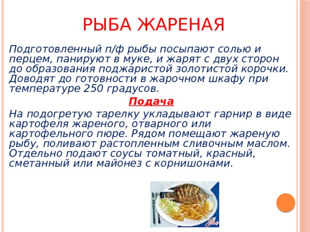 Рыба жареная Подготовленный п/ф рыбы посыпают солью и перцем, панируют в муке, и жарят с двух сторон до образования поджаристой золотистой корочки. Доводят до готовности в жарочном шкафу при температуре 250 градусов. Подача На подогретую тарелку укладывают гарнир в виде картофеля жареного, отварного или картофельного пюре. Рядом помещают жареную рыбу, поливают растопленным сливочным маслом. Отдельно подают соусы томатный, красный, сметанный или майонез с корнишонами. 