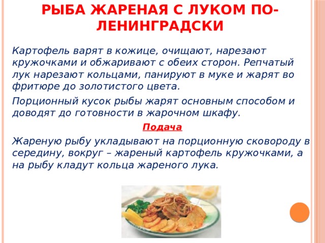 Рыба жареная с луком по-ленинградски Картофель варят в кожице, очищают, нарезают кружочками и обжаривают с обеих сторон. Репчатый лук нарезают кольцами, панируют в муке и жарят во фритюре до золотистого цвета. Порционный кусок рыбы жарят основным способом и доводят до готовности в жарочном шкафу. Подача Жареную рыбу укладывают на порционную сковороду в середину, вокруг – жареный картофель кружочками, а на рыбу кладут кольца жареного лука. 