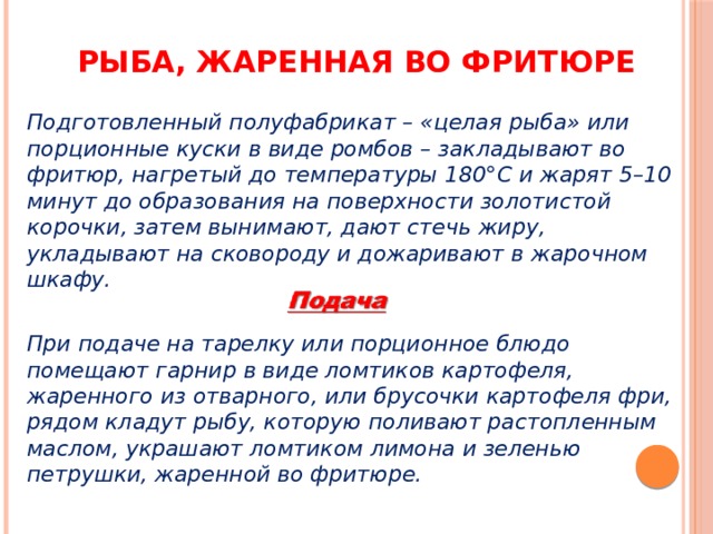 Рыба, жаренная во фритюре Подготовленный полуфабрикат – «целая рыба» или порционные куски в виде ромбов – закладывают во фритюр, нагретый до температуры 180°С и жарят 5–10 минут до образования на поверхности золотистой корочки, затем вынимают, дают стечь жиру, укладывают на сковороду и дожаривают в жарочном шкафу.  При подаче на тарелку или порционное блюдо помещают гарнир в виде ломтиков картофеля, жаренного из отварного, или брусочки картофеля фри, рядом кладут рыбу, которую поливают растопленным маслом, украшают ломтиком лимона и зеленью петрушки, жаренной во фритюре. 