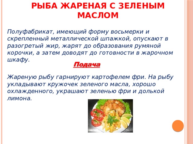 Рыба жареная с зеленым маслом Полуфабрикат, имеющий форму восьмерки и скрепленный металлической шпажкой, опускают в разогретый жир, жарят до образования румяной корочки, а затем доводят до готовности в жарочном шкафу.  Жареную рыбу гарнируют картофелем фри. На рыбу укладывают кружочек зеленого масла, хорошо охлажденного, украшают зеленью фри и долькой лимона. 