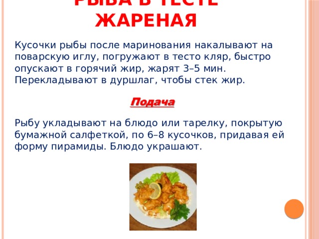 Рыба в тесте жареная Кусочки рыбы после маринования накалывают на поварскую иглу, погружают в тесто кляр, быстро опускают в горячий жир, жарят 3–5 мин. Перекладывают в дуршлаг, чтобы стек жир. Рыбу укладывают на блюдо или тарелку, покрытую бумажной салфеткой, по 6–8 кусочков, придавая ей форму пирамиды. Блюдо украшают. 
