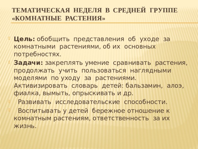 Тематическая неделя в средней группе «КОМНАТНЫЕ РАСТЕНИЯ» Цель: обобщить представления об уходе за комнатными растениями, об их основных потребностях. Задачи: закреплять умение сравнивать растения, продолжать учить пользоваться наглядными моделями по уходу за растениями. Активизировать словарь детей: бальзамин, алоэ, фиалка, вымыть, опрыскивать и др.  Развивать исследовательские способности.  Воспитывать у детей бережное отношение к комнатным растениям, ответственность за их жизнь. 