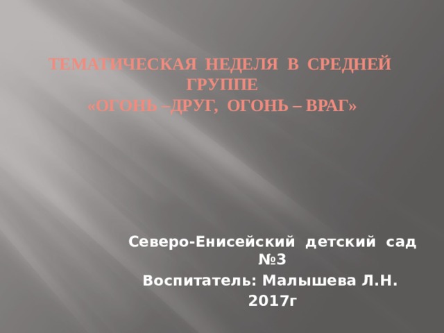 Тематическая неделя в средней группе  «Огонь –друг, огонь – враг» Нажмите показ слайдов Северо-Енисейский детский сад №3 Воспитатель: Малышева Л.Н. 2017г   