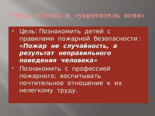 Тема: «Огонь и «укротитель огня» Цель: Познакомить детей с правилами пожарной безопасности : «Пожар не случайность, а результат неправильного поведения человека» Познакомить с профессией пожарного; воспитывать почтительное отношение к их нелегкому труду. 