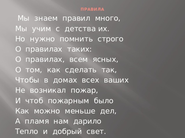ПРАВИЛА  Мы знаем правил много, Мы учим с детства их. Но нужно помнить строго О правилах таких: О правилах, всем ясных, О том, как сделать так, Чтобы в домах всех ваших Не возникал пожар, И чтоб пожарным было Как можно меньше дел, А пламя нам дарило Тепло и добрый свет.  