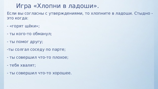 Игра «Хлопни в ладоши». Если вы согласны с утверждениями, то хлопните в ладоши. Стыдно - это когда: - «горят щёки»; - ты кого-то обманул; - ты помог другу; -ты солгал соседу по парте; - ты совершил что-то плохое; - тебя хвалят; - ты совершил что-то хорошее. 