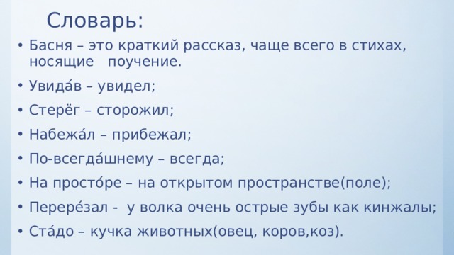 Словарь: Басня – это краткий рассказ, чаще всего в стихах, носящие поучение. Увида ́ в – увидел; Стерёг – сторожил; Набежа ́ л – прибежал; По-всегда ́ шнему – всегда; На просто ́ ре – на открытом пространстве(поле); Перере ́ зал - у волка очень острые зубы как кинжалы; Ста ́ до – кучка животных(овец, коров,коз). 