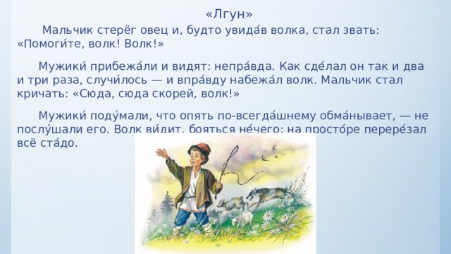 «Лгун»  Мальчик стерёг овец и, будто увида ́ в волка, стал звать: «Помоги ́ те, волк! Волк!»  Мужики ́ прибежа ́ ли и видят: непра ́ вда. Как сде ́ лал он так и два и три раза, случи ́ лось — и впра ́ вду набежа ́ л волк. Мальчик стал кричать: «Сюда, сюда скорей, волк!»  Мужики ́ поду ́ мали, что опять по-всегда ́ шнему обма ́ нывает, — не послу ́ шали его. Волк ви ́ дит, бояться не ́ чего: на просто ́ ре перере ́ зал всё ста ́ до. 