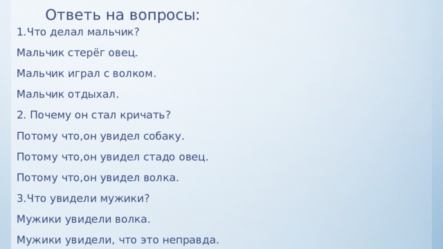 Ответь на вопросы: 1.Что делал мальчик? Мальчик стерёг овец. Мальчик играл с волком. Мальчик отдыхал. 2. Почему он стал кричать? Потому что,он увидел собаку. Потому что,он увидел стадо овец. Потому что,он увидел волка. 3.Что увидели мужики? Мужики увидели волка. Мужики увидели, что это неправда. 