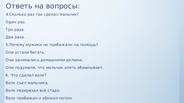 Ответь на вопросы: 4.Сколько раз так сделал мальчик? Один раз. Три раза. Два раза. 5.Почему мужики не прибежали на помощь? Они устали бегать. Они занимались домашними делами. Они подумали, что мальчик опять обманывает. 6. Что сделал волк? Волк съел мальчика. Волк перерезал всё стадо. Волк прибежал и убежал потом. 
