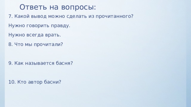 Ответь на вопросы: 7. Какой вывод можно сделать из прочитанного? Нужно говорить правду. Нужно всегда врать. 8. Что мы прочитали? 9. Как называется басня? 10. Кто автор басни? 