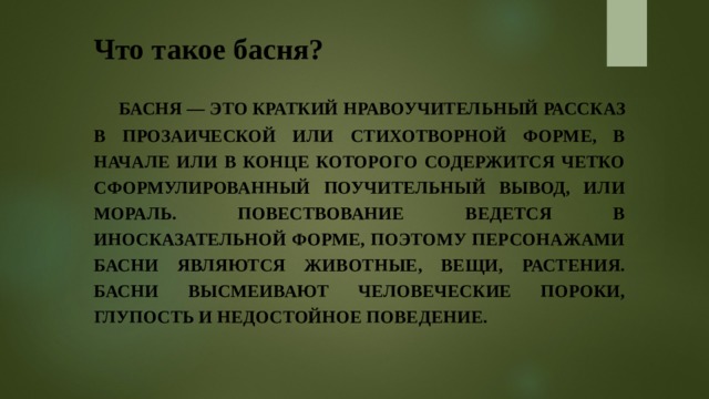 Что такое басня?  Басня — это краткий нравоучительный рассказ в прозаической или стихотворной форме, в начале или в конце которого содержится четко сформулированный поучительный вывод, или мораль. Повествование ведется в иносказательной форме, поэтому персонажами басни являются животные, вещи, растения. Басни высмеивают человеческие пороки, глупость и недостойное поведение. 