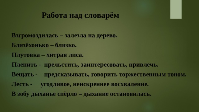Работа над словарём Взгромоздилась – залезла на дерево. Близёхонько – близко. Плутовка – хитрая лиса. Пленить - прельстить, заинтересовать, привлечь. Вещать - предсказывать, говорить торжественным тоном. Лесть - угодливое, неискреннее восхваление. В зобу дыханье спёрло – дыхание остановилась. 