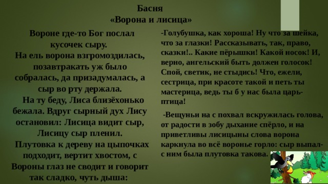 Басня  «Ворона и лисица»  Вороне где-то Бог послал кусочек сыру.  На ель ворона взгромоздилась, позавтракать уж было собралась, да призадумалась, а сыр во рту держала.  На ту беду, Лиса близёхонько бежала. Вдруг сырный дух Лису остановил: Лисица видит сыр, Лисицу сыр пленил.  Плутовка к дереву на цыпочках подходит, вертит хвостом, с Вороны глаз не сводит и говорит так сладко, чуть дыша: -Голубушка, как хороша! Ну что за шейка, что за глазки! Рассказывать, так, право, сказки!.. Какие пёрышки! Какой носок! И, верно, ангельский быть должен голосок! Спой, светик, не стыдись! Что, ежели, сестрица, при красоте такой и петь ты мастерица, ведь ты б у нас была царь-птица!  -Вещуньи на с похвал вскружилась голова, от радости в зобу дыхание спёрло, и на приветливы лисицыны слова ворона каркнула во всё воронье горло: сыр выпал- с ним была плутовка такова.   