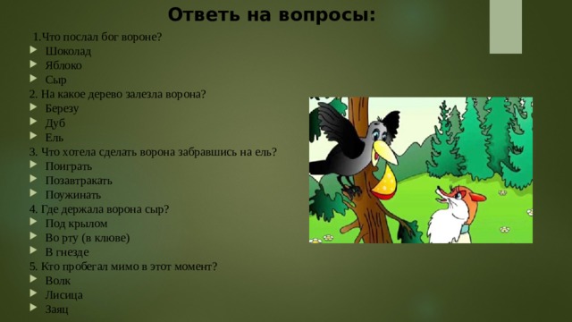 Ответь на вопросы:    1.Что послал бог вороне? Шоколад Яблоко Сыр 2. На какое дерево залезла ворона? Березу Дуб Ель 3. Что хотела сделать ворона забравшись на ель? Поиграть Позавтракать Поужинать 4. Где держала ворона сыр? Под крылом Во рту (в клюве) В гнезде 5. Кто пробегал мимо в этот момент? Волк Лисица Заяц 