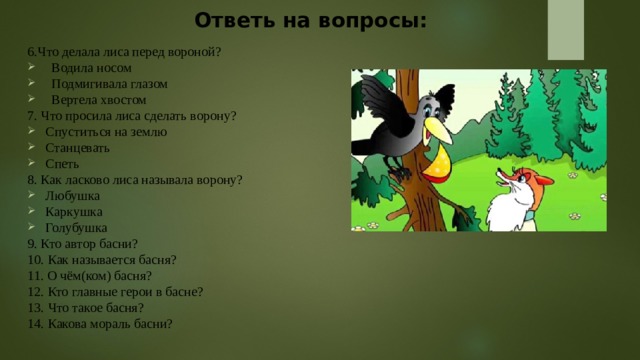 Ответь на вопросы:   6.Что делала лиса перед вороной? Водила носом Подмигивала глазом Вертела хвостом 7. Что просила лиса сделать ворону? Спуститься на землю Станцевать Спеть 8. Как ласково лиса называла ворону? Любушка Каркушка Голубушка 9. Кто автор басни? 10. Как называется басня? 11. О чём(ком) басня? 12. Кто главные герои в басне? 13. Что такое басня? 14. Какова мораль басни? 