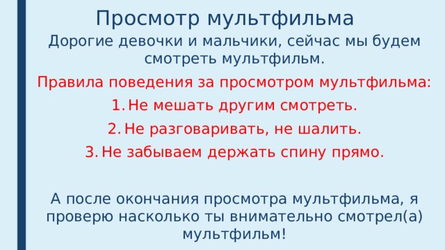 Просмотр мультфильма Дорогие девочки и мальчики, сейчас мы будем смотреть мультфильм. Правила поведения за просмотром мультфильма: Не мешать другим смотреть. Не разговаривать, не шалить. Не забываем держать спину прямо. А после окончания просмотра мультфильма, я проверю насколько ты внимательно смотрел(а) мультфильм! Приятного просмотра! 