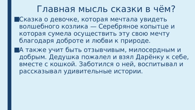 Главная мысль сказки в чём? Сказка о девочке, которая мечтала увидеть волшебного козлика — Серебряное копытце и которая сумела осуществить эту свою мечту благодаря доброте и любви к природе. А также учит быть отзывчивым, милосердным и добрым. Дедушка пожалел и взял Дарёнку к себе, вместе с кошкой. Заботился о ней, воспитывал и рассказывал удивительные истории. 