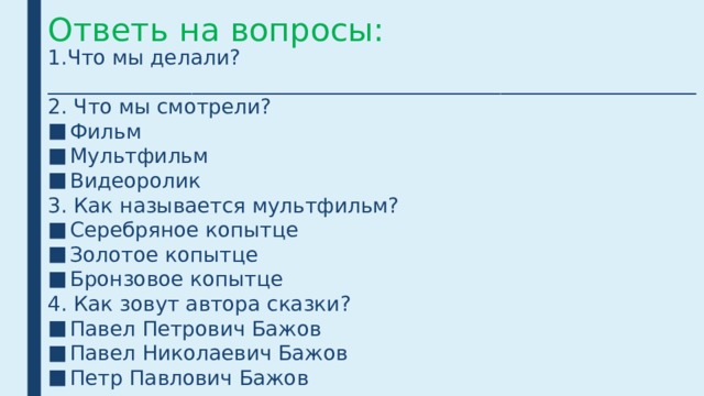 Ответь на вопросы: 1.Что мы делали? _______________________________________________________________2. Что мы смотрели? Фильм Мультфильм Видеоролик 3. Как называется мультфильм? Серебряное копытце Золотое копытце Бронзовое копытце 4. Как зовут автора сказки? Павел Петрович Бажов Павел Николаевич Бажов Петр Павлович Бажов 