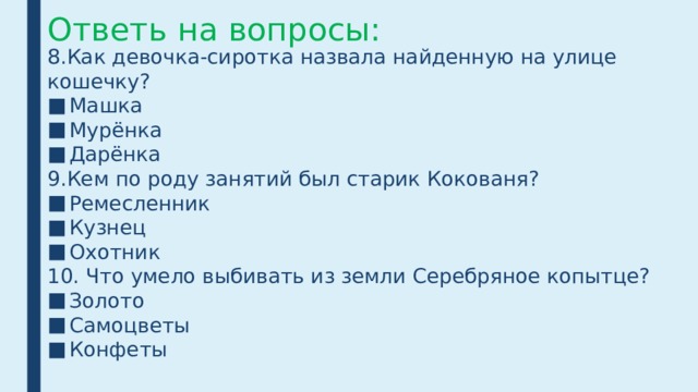 Ответь на вопросы: 8.Как девочка-сиротка назвала найденную на улице кошечку? Машка Мурёнка Дарёнка 9.Кем по роду занятий был старик Кокованя? Ремесленник Кузнец Охотник 10. Что умело выбивать из земли Серебряное копытце? Золото Самоцветы Конфеты 