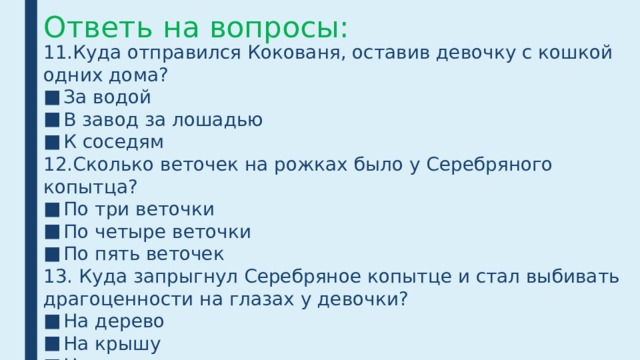Ответь на вопросы: 11.Куда отправился Кокованя, оставив девочку с кошкой одних дома? За водой В завод за лошадью К соседям 12.Сколько веточек на рожках было у Серебряного копытца? По три веточки По четыре веточки По пять веточек 13. Куда запрыгнул Серебряное копытце и стал выбивать драгоценности на глазах у девочки? На дерево На крышу На колодец 
