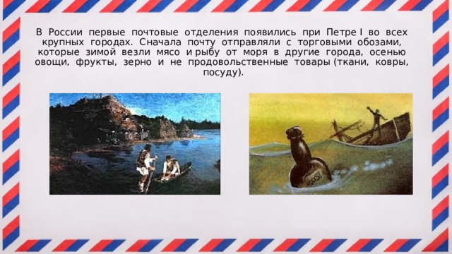 В России первые почтовые отделения появились при Петре I во всех крупных городах. Сначала почту отправляли с торговыми обозами, которые зимой везли мясо и рыбу от моря в другие города, осенью овощи, фрукты, зерно и не продовольственные товары (ткани, ковры, посуду). 