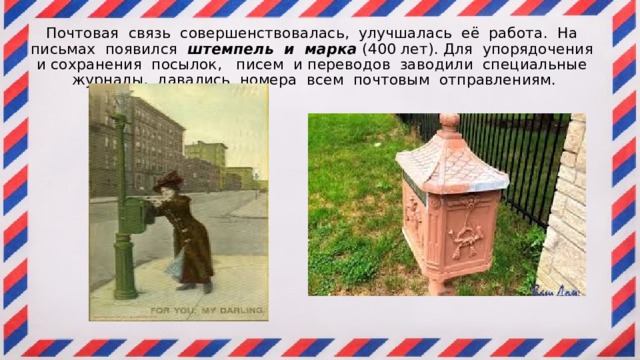 Почтовая связь совершенствовалась, улучшалась её работа. На письмах появился штемпель и марка (400 лет). Для упорядочения и сохранения посылок, писем и переводов заводили специальные журналы, давались номера всем почтовым отправлениям.   