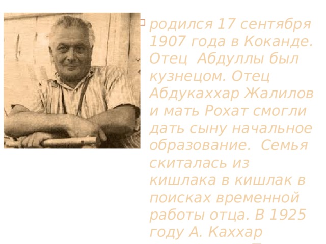 родился 17 сентября 1907 года в Коканде. Отец Абдуллы был кузнецом. Отец Абдукаххар Жалилов  и мать Рохат смогли дать сыну начальное образование. Семья скиталась из кишлака в кишлак в поисках временной работы отца. В 1925 году А. Каххар приезжает в Ташкент 